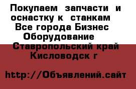 Покупаем  запчасти  и оснастку к  станкам. - Все города Бизнес » Оборудование   . Ставропольский край,Кисловодск г.